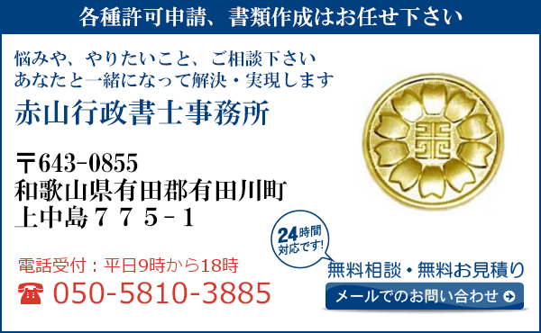 各種許可申請、書類作成はお任せ下さい
悩みや、やりたいこと、ご相談下さい
あなたと一緒になって解決・実現します
赤山行政書士事務所
〒643-0855
和歌山県有田郡有田川町
上中島775-1
電話受付：平日９時から１８時まで
050-5810-3885
24時間対応です！
無料相談・無料お見積り
メールでのお問い合わせ